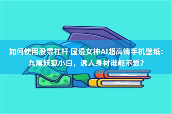 如何使用股票杠杆 国漫女神AI超高清手机壁纸：九尾妖狐小白，诱人身材谁能不爱？