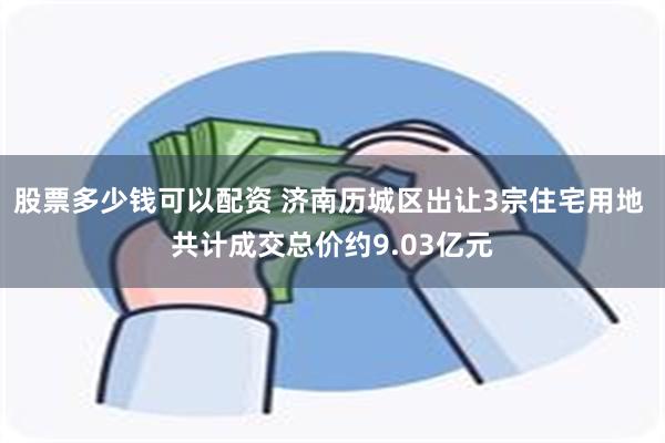 股票多少钱可以配资 济南历城区出让3宗住宅用地 共计成交总价约9.03亿元