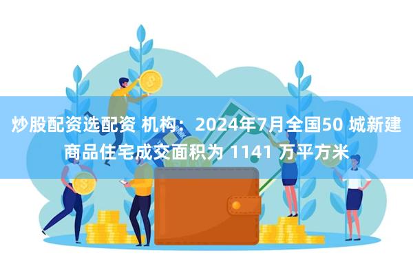 炒股配资选配资 机构：2024年7月全国50 城新建商品住宅成交面积为 1141 万平方米