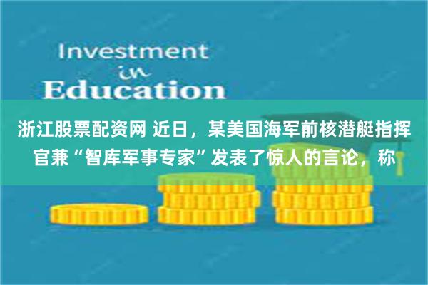 浙江股票配资网 近日，某美国海军前核潜艇指挥官兼“智库军事专家”发表了惊人的言论，称