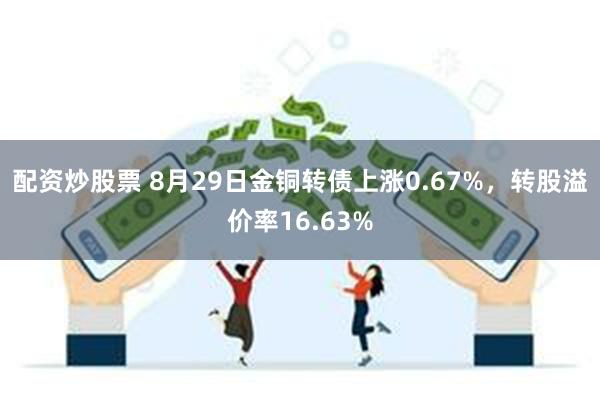 配资炒股票 8月29日金铜转债上涨0.67%，转股溢价率16.63%