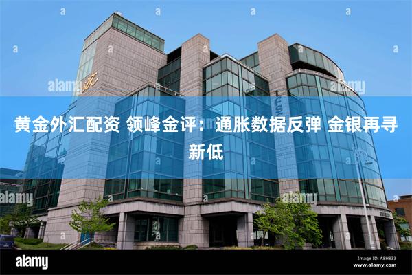 黄金外汇配资 领峰金评：通胀数据反弹 金银再寻新低