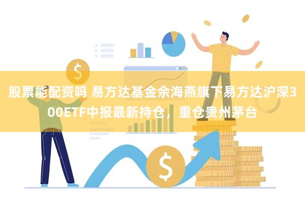 股票能配资吗 易方达基金余海燕旗下易方达沪深300ETF中报最新持仓，重仓贵州茅台