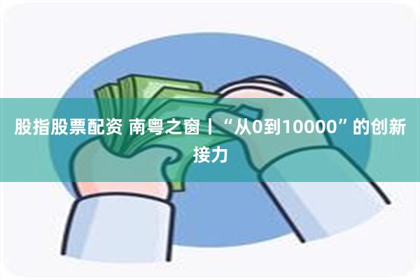 股指股票配资 南粤之窗丨“从0到10000”的创新接力