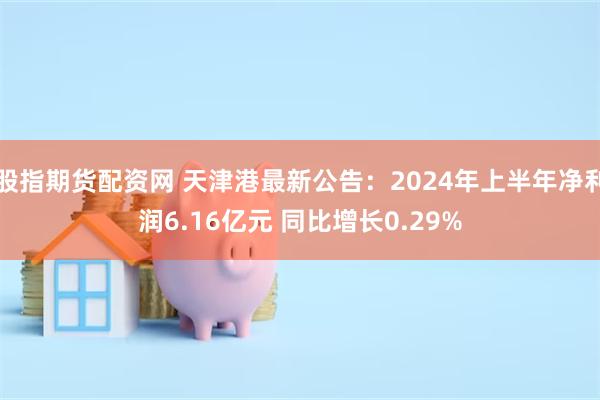 股指期货配资网 天津港最新公告：2024年上半年净利润6.16亿元 同比增长0.29%