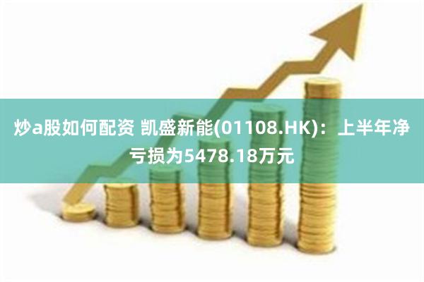 炒a股如何配资 凯盛新能(01108.HK)：上半年净亏损为5478.18万元