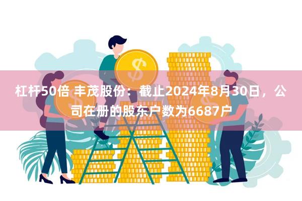 杠杆50倍 丰茂股份：截止2024年8月30日，公司在册的股东户数为6687户