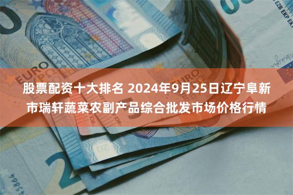 股票配资十大排名 2024年9月25日辽宁阜新市瑞轩蔬菜农副产品综合批发市场价格行情