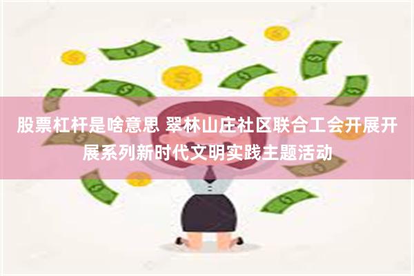 股票杠杆是啥意思 翠林山庄社区联合工会开展开展系列新时代文明实践主题活动