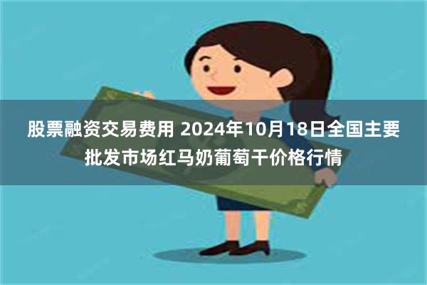 股票融资交易费用 2024年10月18日全国主要批发市场红马奶葡萄干价格行情