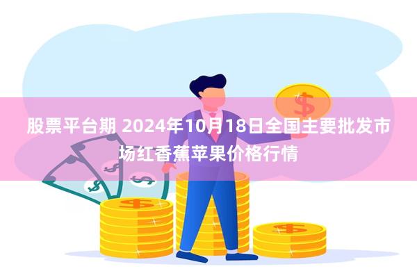 股票平台期 2024年10月18日全国主要批发市场红香蕉苹果价格行情