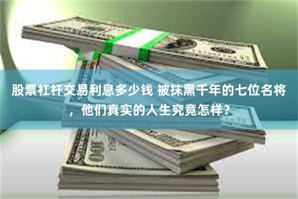 股票杠杆交易利息多少钱 被抹黑千年的七位名将，他们真实的人生究竟怎样？