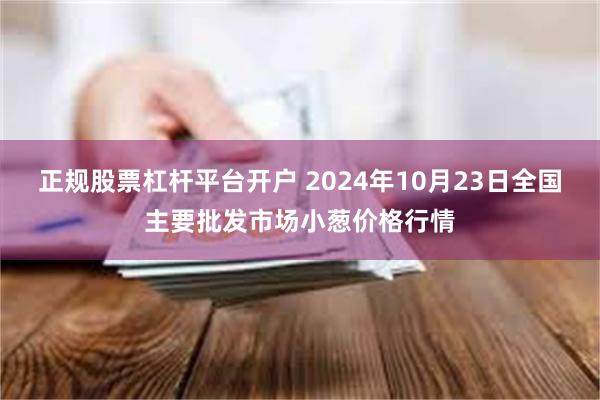 正规股票杠杆平台开户 2024年10月23日全国主要批发市场小葱价格行情