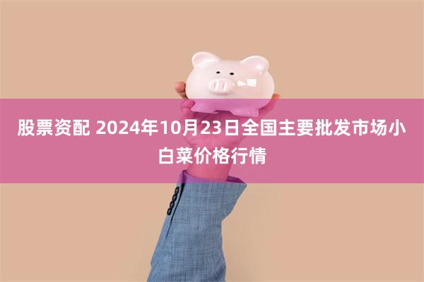 股票资配 2024年10月23日全国主要批发市场小白菜价格行情