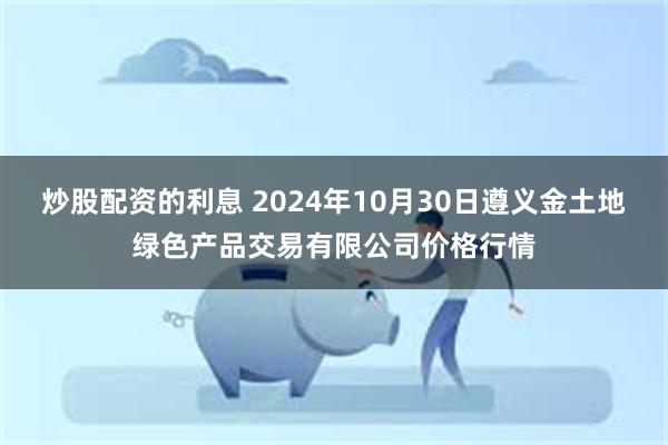 炒股配资的利息 2024年10月30日遵义金土地绿色产品交易有限公司价格行情