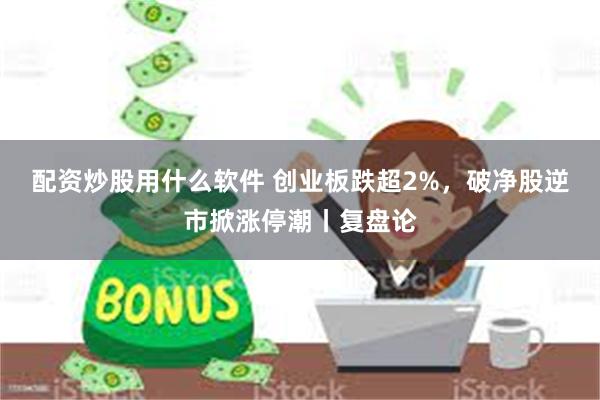 配资炒股用什么软件 创业板跌超2%，破净股逆市掀涨停潮丨复盘论