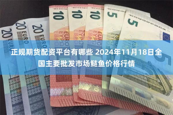 正规期货配资平台有哪些 2024年11月18日全国主要批发市场鲢鱼价格行情