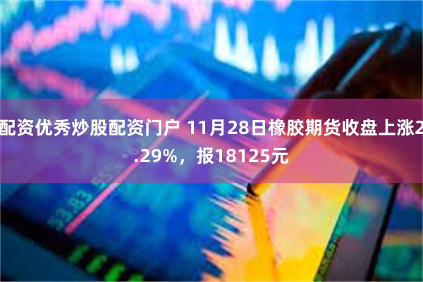 配资优秀炒股配资门户 11月28日橡胶期货收盘上涨2.29%，报18125元