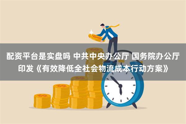 配资平台是实盘吗 中共中央办公厅 国务院办公厅印发《有效降低全社会物流成本行动方案》