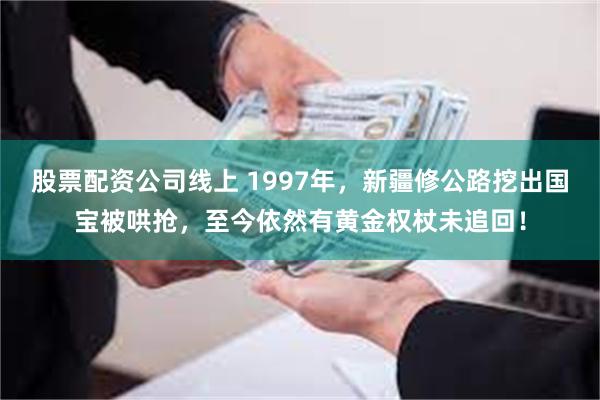 股票配资公司线上 1997年，新疆修公路挖出国宝被哄抢，至今依然有黄金权杖未追回！