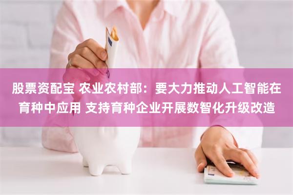 股票资配宝 农业农村部：要大力推动人工智能在育种中应用 支持育种企业开展数智化升级改造