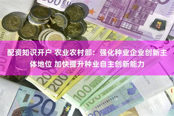 配资知识开户 农业农村部：强化种业企业创新主体地位 加快提升种业自主创新能力