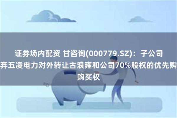 证券场内配资 甘咨询(000779.SZ)：子公司拟放弃五凌电力对外转让古浪雍和公司70%股权的优先购买权