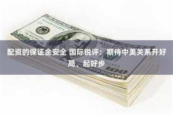 配资的保证金安全 国际锐评：期待中美关系开好局、起好步