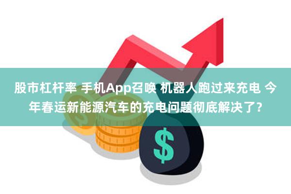 股市杠杆率 手机App召唤 机器人跑过来充电 今年春运新能源汽车的充电问题彻底解决了？