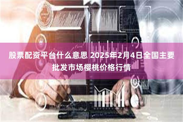 股票配资平台什么意思 2025年2月4日全国主要批发市场樱桃价格行情