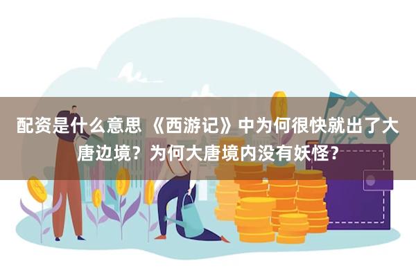 配资是什么意思 《西游记》中为何很快就出了大唐边境？为何大唐境内没有妖怪？