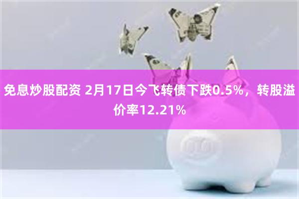 免息炒股配资 2月17日今飞转债下跌0.5%，转股溢价率12.21%