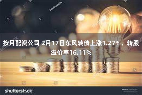 按月配资公司 2月17日东风转债上涨1.27%，转股溢价率16.11%