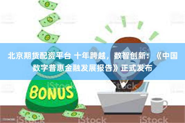 北京期货配资平台 十年跨越，数智创新：《中国数字普惠金融发展报告》正式发布