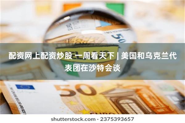 配资网上配资炒股 一周看天下 | 美国和乌克兰代表团在沙特会谈