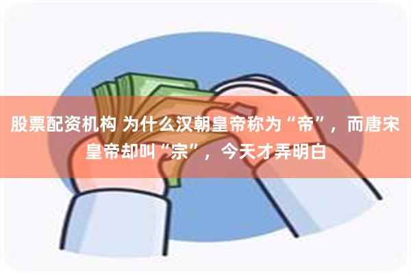 股票配资机构 为什么汉朝皇帝称为“帝”，而唐宋皇帝却叫“宗”，今天才弄明白